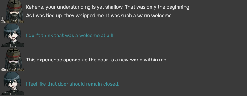 Korekiyo: Kehehe, your understanding is yet shallow. That was only the beginning. As I was tied up, they whipped me. It was such a warm welcome. Shuichi: I don't think that was a welcome at all! Korekiyo: This experience opened up the door to a new world within me... Shuichi: I feel like that door should remain closed.